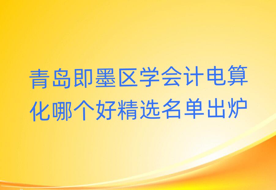 青岛即墨区学会计电算化哪个好精选名单出炉